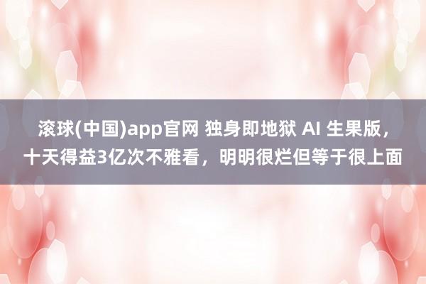滚球(中国)app官网 独身即地狱 AI 生果版，十天得益3亿次不雅看，明明很烂但等于很上面