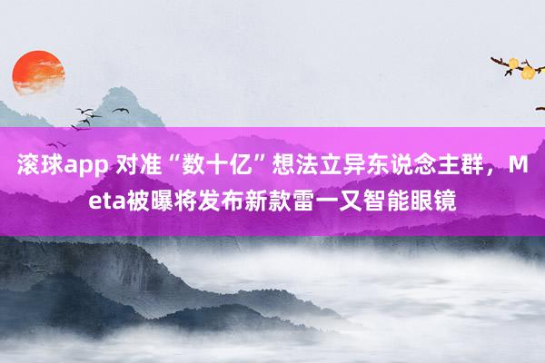 滚球app 对准“数十亿”想法立异东说念主群，Meta被曝将发布新款雷一又智能眼镜