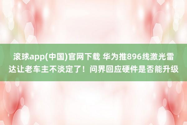 滚球app(中国)官网下载 华为推896线激光雷达让老车主不淡定了！问界回应硬件是否能升级
