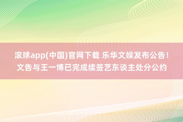 滚球app(中国)官网下载 乐华文娱发布公告！文告与王一博已完成续签艺东谈主处分公约