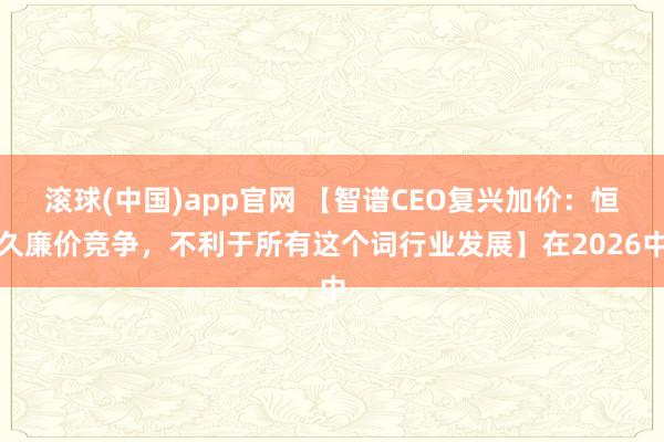 滚球(中国)app官网 【智谱CEO复兴加价：恒久廉价竞争，不利于所有这个词行业发展】在2026中