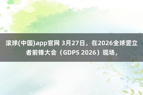 滚球(中国)app官网 3月27日，在2026全球竖立者前锋大会（GDPS 2026）现场，