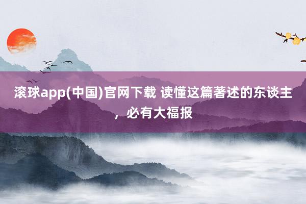 滚球app(中国)官网下载 读懂这篇著述的东谈主，必有大福报