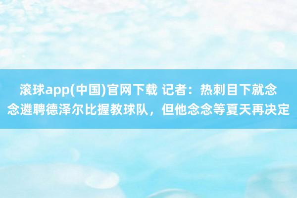 滚球app(中国)官网下载 记者：热刺目下就念念遴聘德泽尔比握教球队，但他念念等夏天再决定