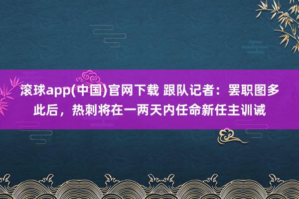 滚球app(中国)官网下载 跟队记者：罢职图多此后，热刺将在一两天内任命新任主训诫