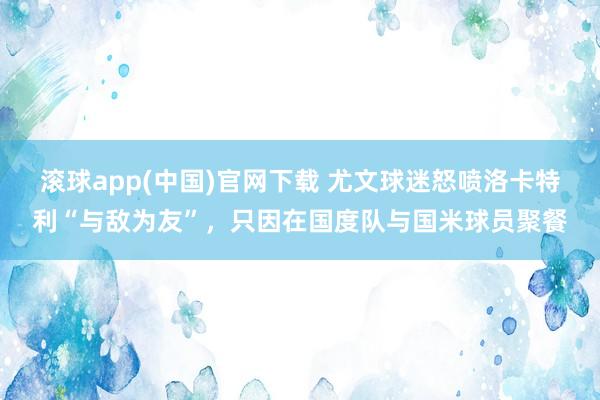 滚球app(中国)官网下载 尤文球迷怒喷洛卡特利“与敌为友”，只因在国度队与国米球员聚餐