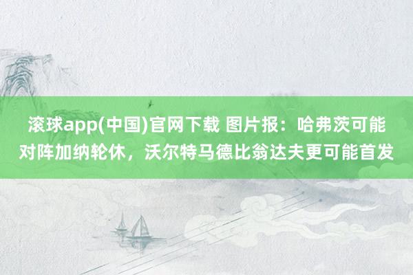 滚球app(中国)官网下载 图片报：哈弗茨可能对阵加纳轮休，沃尔特马德比翁达夫更可能首发