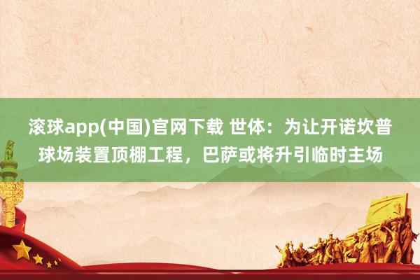 滚球app(中国)官网下载 世体：为让开诺坎普球场装置顶棚工程，巴萨或将升引临时主场
