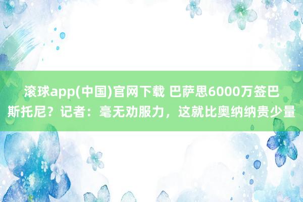 滚球app(中国)官网下载 巴萨思6000万签巴斯托尼？记者：毫无劝服力，这就比奥纳纳贵少量
