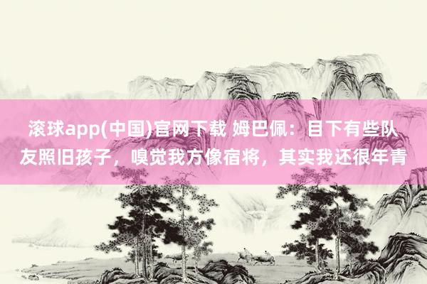 滚球app(中国)官网下载 姆巴佩：目下有些队友照旧孩子，嗅觉我方像宿将，其实我还很年青