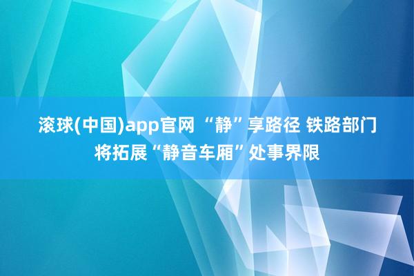 滚球(中国)app官网 “静”享路径 铁路部门将拓展“静音车厢”处事界限
