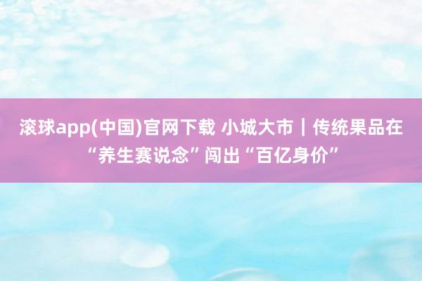 滚球app(中国)官网下载 小城大市｜传统果品在“养生赛说念”闯出“百亿身价”