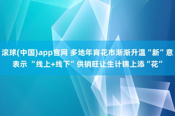 滚球(中国)app官网 多地年宵花市渐渐升温“新”意表示 “线上+线下”供销旺让生计锦上添“花”