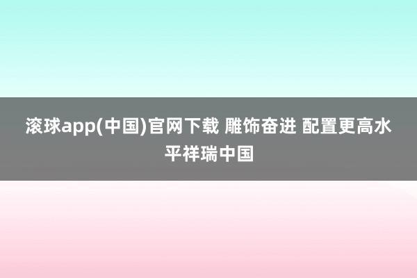 滚球app(中国)官网下载 雕饰奋进 配置更高水平祥瑞中国