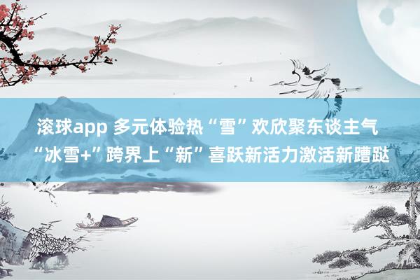 滚球app 多元体验热“雪”欢欣聚东谈主气 “冰雪+”跨界上“新”喜跃新活力激活新蹧跶