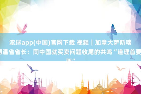 滚球app(中国)官网下载 视频｜加拿大萨斯喀彻温省省长：同中国就买卖问题收尾的共鸣“道理首要”