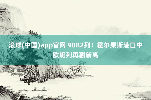滚球(中国)app官网 9882列！霍尔果斯港口中欧班列再翻新高