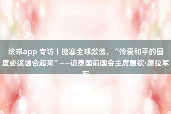 滚球app 专访｜搪塞全球激荡，“怜爱和平的国度必须融合起来”——访泰国前国会主席颇钦·蓬拉军