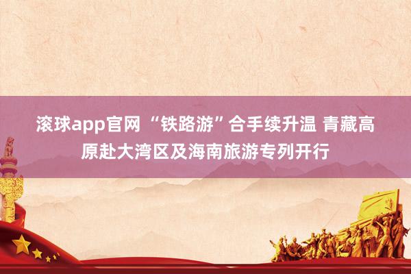 滚球app官网 “铁路游”合手续升温 青藏高原赴大湾区及海南旅游专列开行