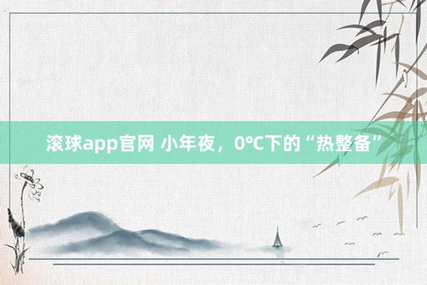 滚球app官网 小年夜，0℃下的“热整备”