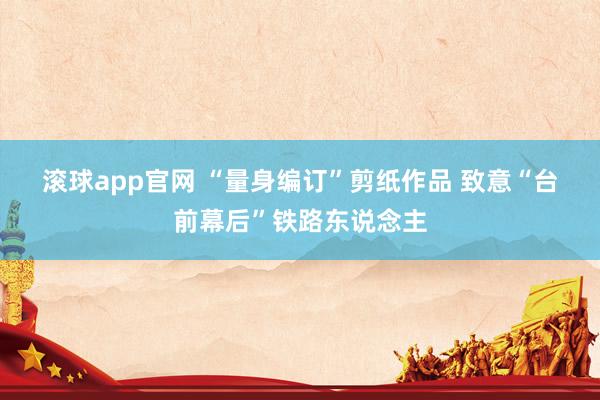 滚球app官网 “量身编订”剪纸作品 致意“台前幕后”铁路东说念主