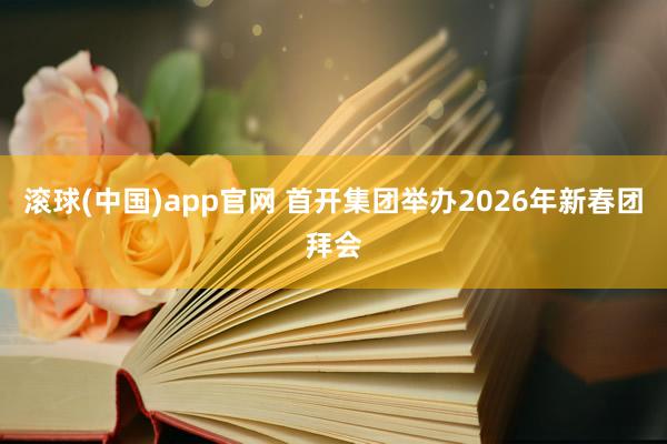 滚球(中国)app官网 首开集团举办2026年新春团拜会