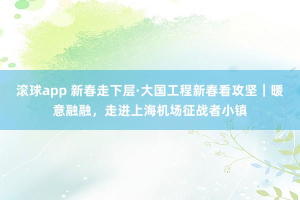 滚球app 新春走下层·大国工程新春看攻坚｜暖意融融，走进上海机场征战者小镇