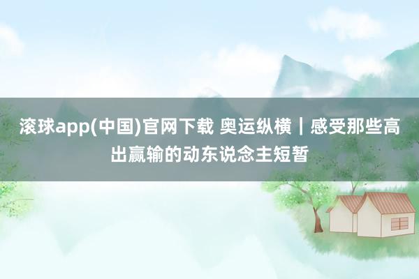 滚球app(中国)官网下载 奥运纵横｜感受那些高出赢输的动东说念主短暂