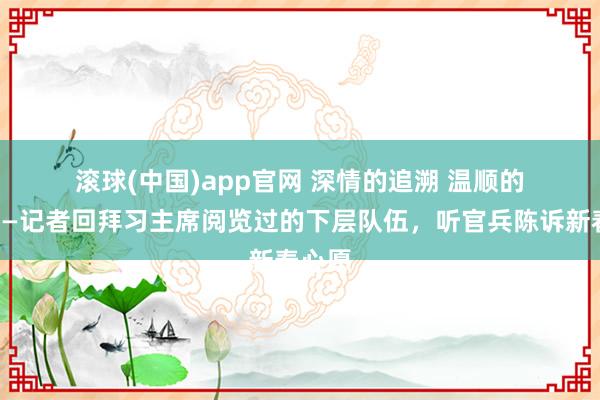 滚球(中国)app官网 深情的追溯 温顺的回响——记者回拜习主席阅览过的下层队伍，听官兵陈诉新春心愿