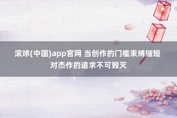 滚球(中国)app官网 当创作的门槛束缚缩短 对杰作的追求不可毁灭