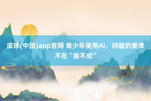 滚球(中国)app官网 青少年使用AI，问题的要津不在“能不成”