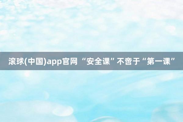 滚球(中国)app官网 “安全课”不啻于“第一课”