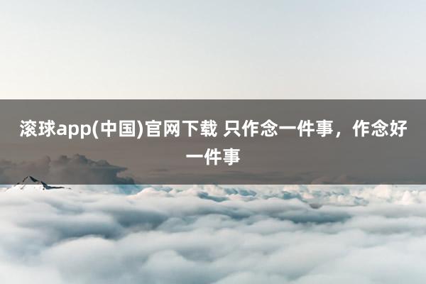 滚球app(中国)官网下载 只作念一件事，作念好一件事
