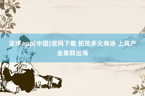 滚球app(中国)官网下载 拓荒多元商场 上风产业集群出海