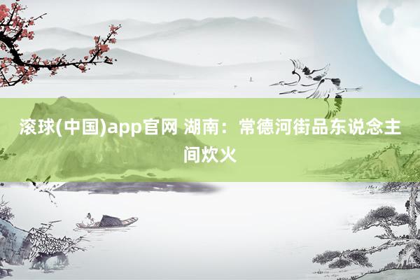 滚球(中国)app官网 湖南：常德河街品东说念主间炊火