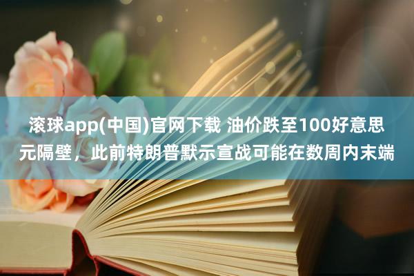 滚球app(中国)官网下载 油价跌至100好意思元隔壁，此前特朗普默示宣战可能在数周内末端