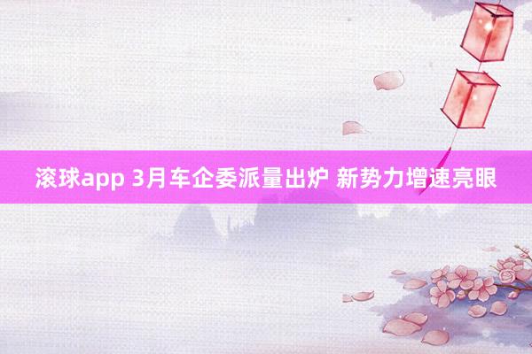 滚球app 3月车企委派量出炉 新势力增速亮眼