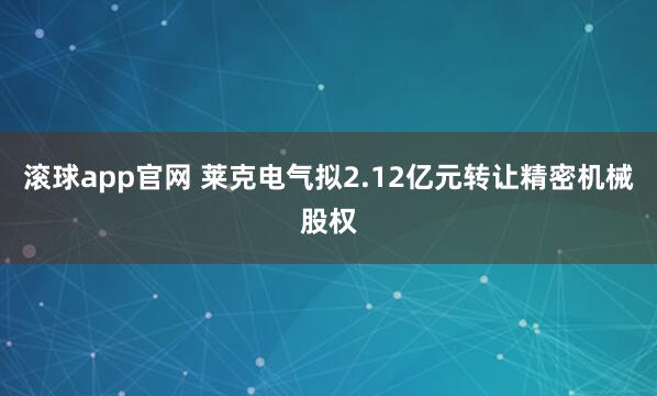 滚球app官网 莱克电气拟2.12亿元转让精密机械股权