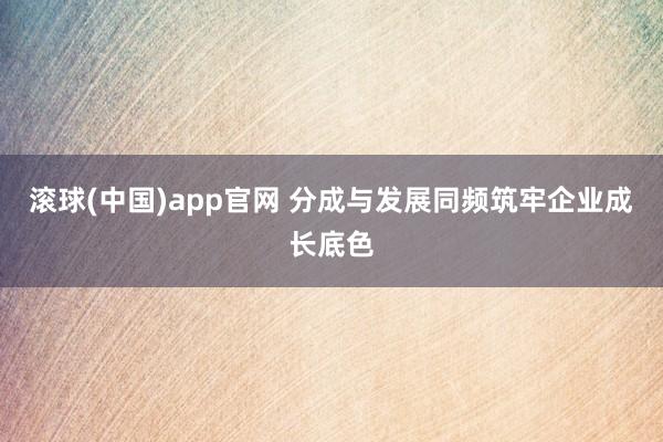 滚球(中国)app官网 分成与发展同频筑牢企业成长底色