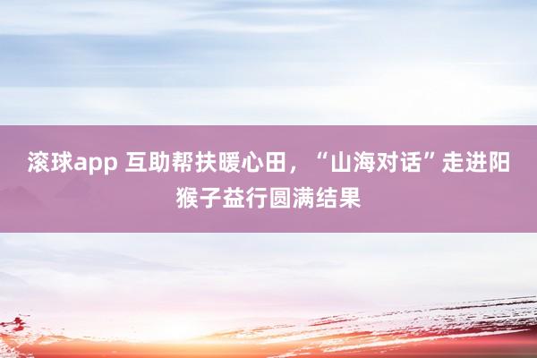 滚球app 互助帮扶暖心田，“山海对话”走进阳猴子益行圆满结果