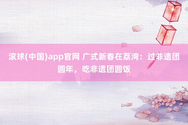 滚球(中国)app官网 广式新春在荔湾：过非遗团圆年，吃非遗团圆饭