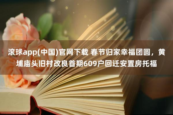 滚球app(中国)官网下载 春节归家幸福团圆，黄埔庙头旧村改良首期609户回迁安置房托福
