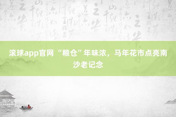 滚球app官网 “粮仓”年味浓，马年花市点亮南沙老记念