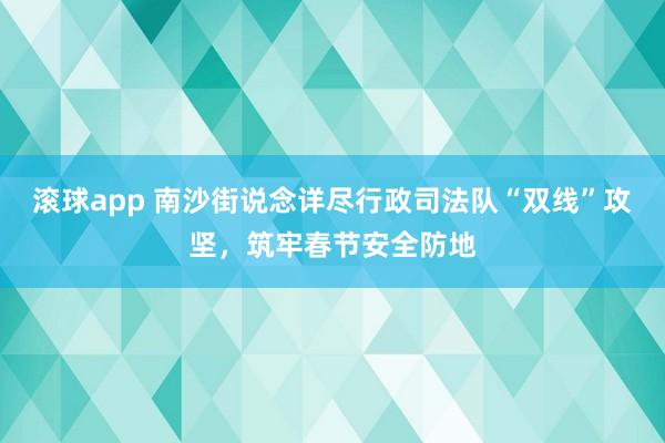 滚球app 南沙街说念详尽行政司法队“双线”攻坚，筑牢春节安全防地