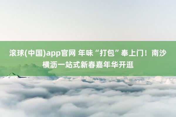 滚球(中国)app官网 年味“打包”奉上门！南沙横沥一站式新春嘉年华开逛