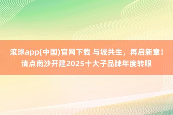 滚球app(中国)官网下载 与城共生，再启新章！清点南沙开建2025十大子品牌年度转眼