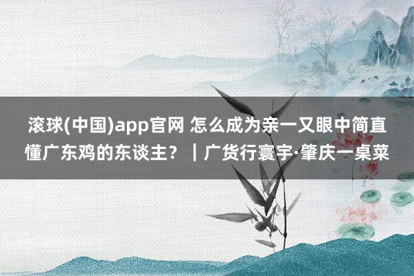 滚球(中国)app官网 怎么成为亲一又眼中简直懂广东鸡的东谈主？｜广货行寰宇·肇庆一桌菜