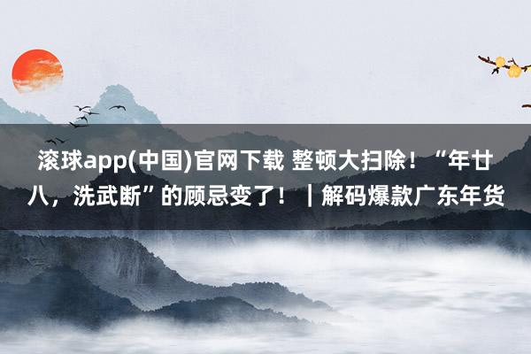 滚球app(中国)官网下载 整顿大扫除！“年廿八，洗武断”的顾忌变了！｜解码爆款广东年货