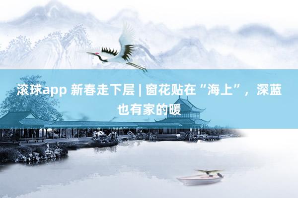 滚球app 新春走下层 | 窗花贴在“海上”，深蓝也有家的暖