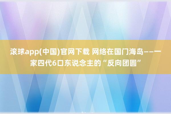 滚球app(中国)官网下载 网络在国门海岛——一家四代6口东说念主的“反向团圆”